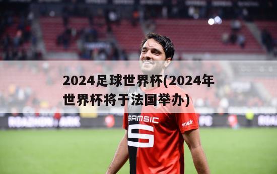 2024足球世界杯(2024年世界杯将于法国举办)