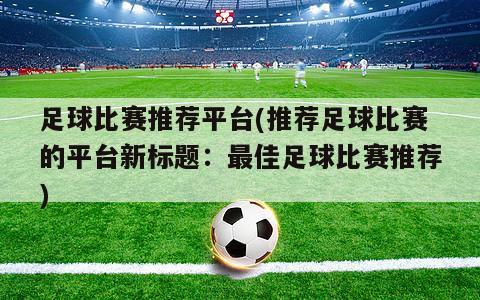 足球比赛推荐平台(推荐足球比赛的平台新标题：最佳足球比赛推荐)