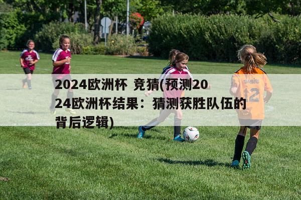 2024欧洲杯 竞猜(预测2024欧洲杯结果：猜测获胜队伍的背后逻辑)