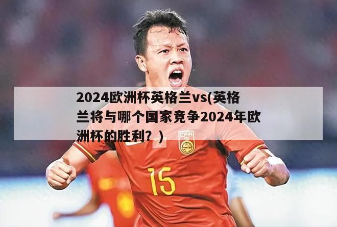 2024欧洲杯英格兰vs(英格兰将与哪个国家竞争2024年欧洲杯的胜利？)