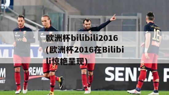 欧洲杯bilibili2016(欧洲杯2016在Bilibili惊艳呈现)