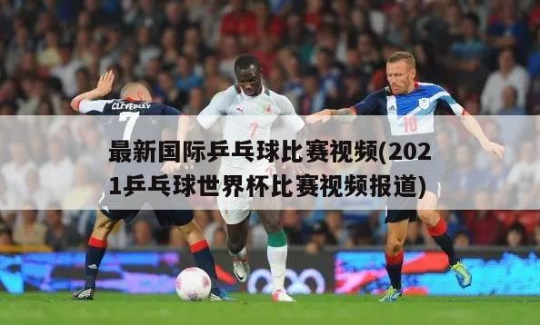 最新国际乒乓球比赛视频(2021乒乓球世界杯比赛视频报道)