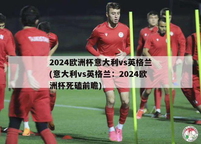 2024欧洲杯意大利vs英格兰(意大利vs英格兰：2024欧洲杯死磕前瞻)