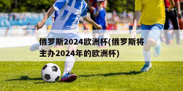 俄罗斯2024欧洲杯(俄罗斯将主办2024年的欧洲杯)