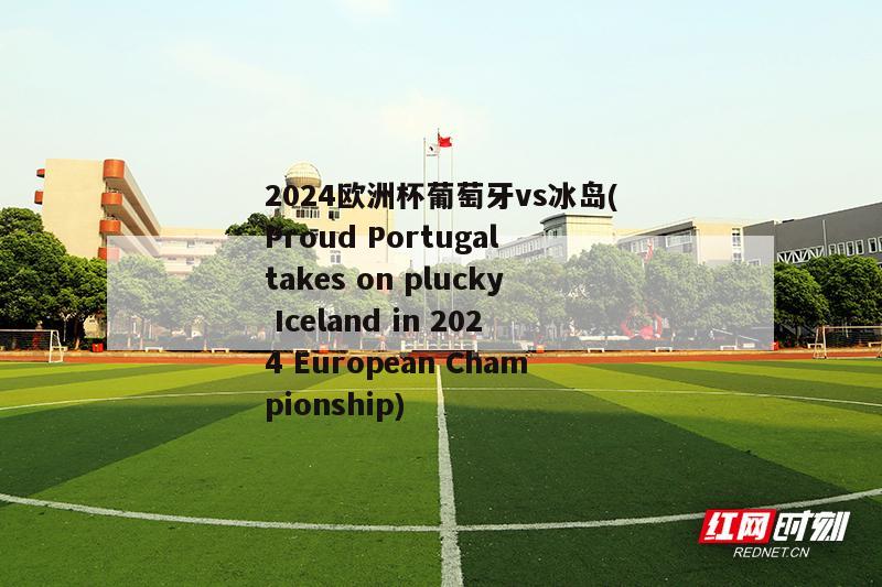 2024欧洲杯葡萄牙vs冰岛(Proud Portugal takes on plucky Iceland in 2024 European Championship)