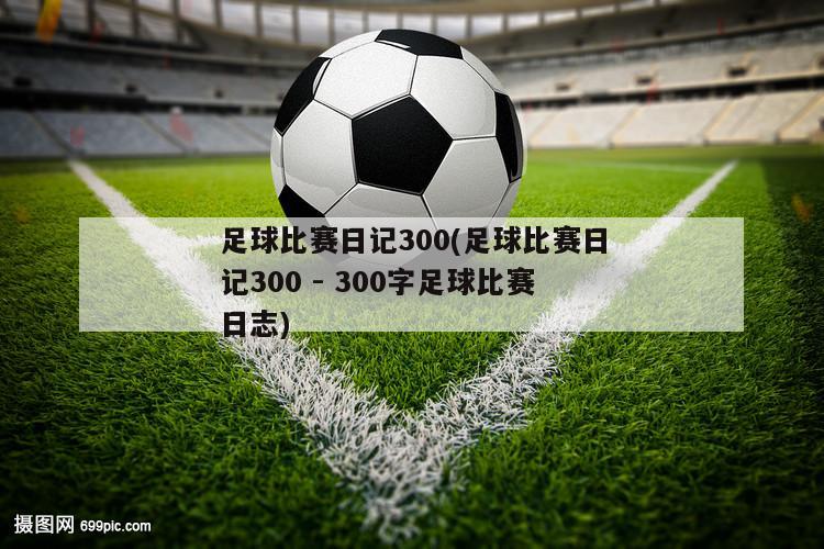 足球比赛日记300(足球比赛日记300 - 300字足球比赛日志)